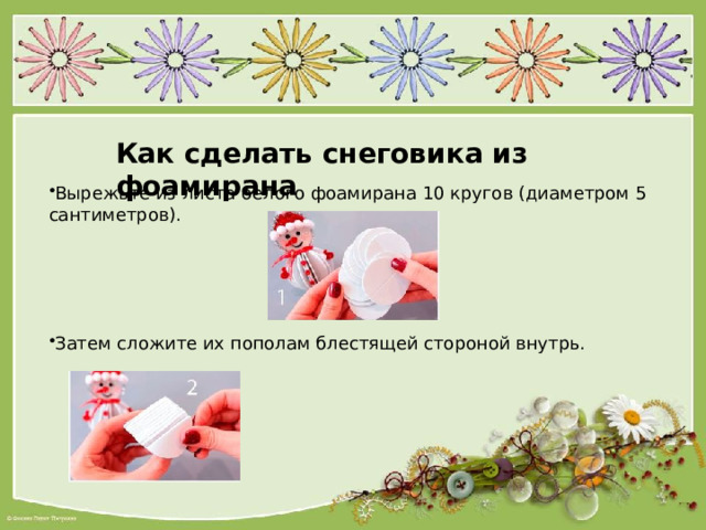 Как сделать снеговика из фоамирана Вырежьте из листа белого фоамирана 10 кругов (диаметром 5 сантиметров). Затем сложите их пополам блестящей стороной внутрь. 