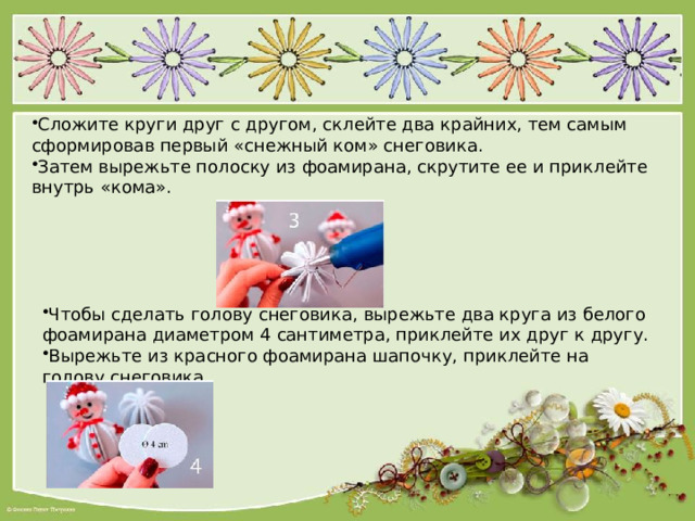 Сложите круги друг с другом, склейте два крайних, тем самым сформировав первый «снежный ком» снеговика. Затем вырежьте полоску из фоамирана, скрутите ее и приклейте внутрь «кома». Чтобы сделать голову снеговика, вырежьте два круга из белого фоамирана диаметром 4 сантиметра, приклейте их друг к другу. Вырежьте из красного фоамирана шапочку, приклейте на голову снеговика. 