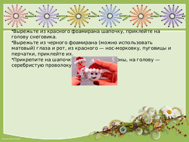 Вырежьте из красного фоамирана шапочку, приклейте на голову снеговика. Вырежьте из черного фоамирана (можно использовать матовый) глаза и рот, из красного — нос-морковку, пуговицы и перчатки, приклейте их. Прикрепите на шапочку маленькие помпоны, на голову — серебристую проволоку. 