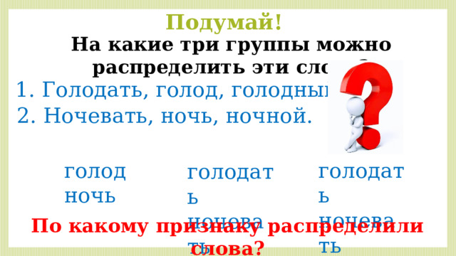 Подумай! На какие три группы можно распределить эти слова? 1. Голодать, голод, голодный. 2. Ночевать, ночь, ночной. голод голодать ночь ночевать голодать ночевать По какому признаку распределили слова? 