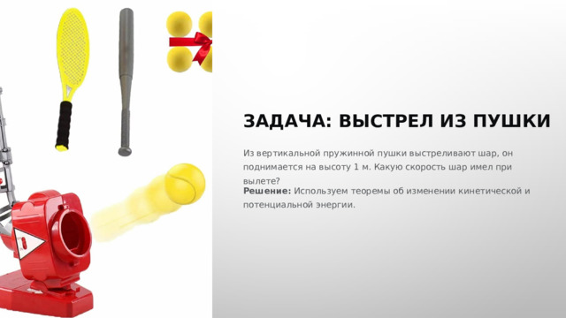  ЗАДАЧА: ВЫСТРЕЛ ИЗ ПУШКИ Из вертикальной пружинной пушки выстреливают шар, он поднимается на высоту 1 м. Какую скорость шар имел при вылете? Решение: Используем теоремы об изменении кинетической и потенциальной энергии. 