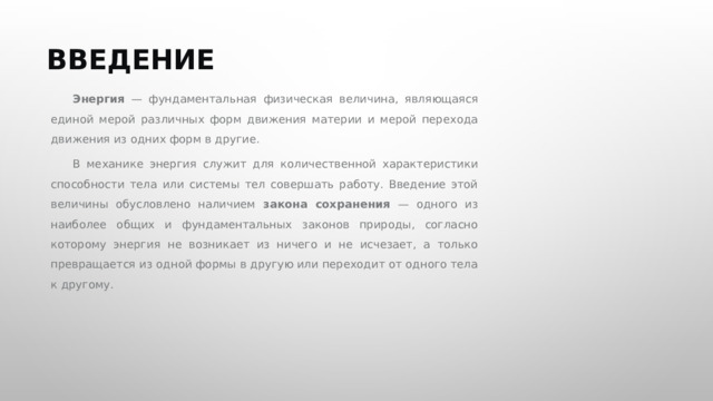  ВВЕДЕНИЕ Энергия — фундаментальная физическая величина, являющаяся единой мерой различных форм движения материи и мерой перехода движения из одних форм в другие. В механике энергия служит для количественной характеристики способности тела или системы тел совершать работу. Введение этой величины обусловлено наличием закона сохранения — одного из наиболее общих и фундаментальных законов природы, согласно которому энергия не возникает из ничего и не исчезает, а только превращается из одной формы в другую или переходит от одного тела к другому. 