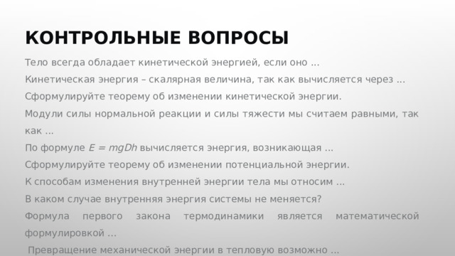  КОНТРОЛЬНЫЕ ВОПРОСЫ Тело всегда обладает кинетической энергией, если оно ... Кинетическая энергия – скалярная величина, так как вычисляется через ... Сформулируйте теорему об изменении кинетической энергии. Модули силы нормальной реакции и силы тяжести мы считаем равными, так как ... По формуле E = mgDh вычисляется энергия, возникающая ... Сформулируйте теорему об изменении потенциальной энергии. К способам изменения внутренней энергии тела мы относим ... В каком случае внутренняя энергия системы не меняется? Формула первого закона термодинамики является математической формулировкой ...  Превращение механической энергии в тепловую возможно ... 