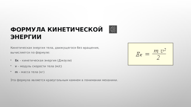  ФОРМУЛА КИНЕТИЧЕСКОЙ ЭНЕРГИИ Кинетическая энергия тела, движущегося без вращения, вычисляется по формуле: Eк – кинетическая энергия (Джоули) v – модуль скорости тела (м/с) m – масса тела (кг) Эта формула является краеугольным камнем в понимании механики. 