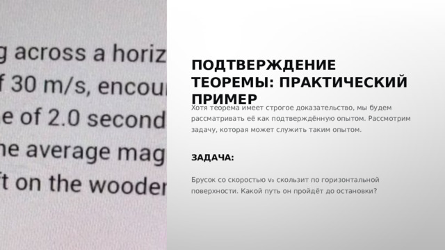  ПОДТВЕРЖДЕНИЕ ТЕОРЕМЫ: ПРАКТИЧЕСКИЙ ПРИМЕР Хотя теорема имеет строгое доказательство, мы будем рассматривать её как подтверждённую опытом. Рассмотрим задачу, которая может служить таким опытом. ЗАДАЧА: Брусок со скоростью v₀ скользит по горизонтальной поверхности. Какой путь он пройдёт до остановки? 