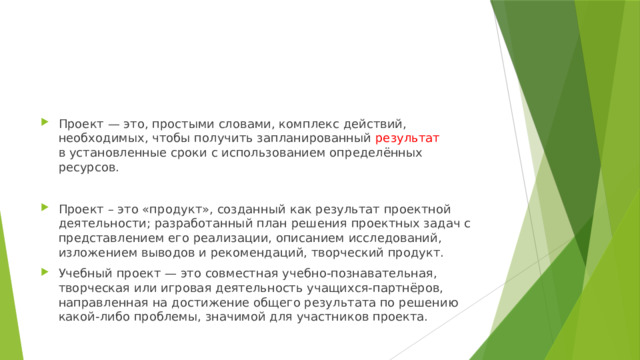 Проект — это, простыми словами, комплекс действий, необходимых, чтобы получить запланированный результат в установленные сроки с использованием определённых ресурсов. Проект – это «продукт», созданный как результат проектной деятельности; разработанный план решения проектных задач с представлением его реализации, описанием исследований, изложением выводов и рекомендаций, творческий продукт. Учебный проект — это совместная учебно-познавательная, творческая или игровая деятельность учащихся-партнёров, направленная на достижение общего результата по решению какой-либо проблемы, значимой для участников проекта. 