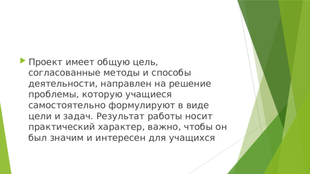 Проект имеет общую цель, согласованные методы и способы деятельности, направлен на решение проблемы, которую учащиеся самостоятельно формулируют в виде цели и задач. Результат работы носит практический характер, важно, чтобы он был значим и интересен для учащихся 