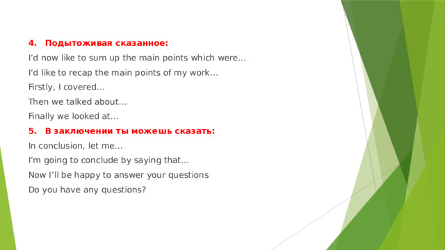 4.  Подытоживая сказанное: I’d now like to sum up the main points which were… I’d like to recap the main points of my work… Firstly, I covered… Then we talked about… Finally we looked at… 5.  В заключении ты можешь сказать: In conclusion, let me… I’m going to conclude by saying that… Now I’ll be happy to answer your questions Do you have any questions? 