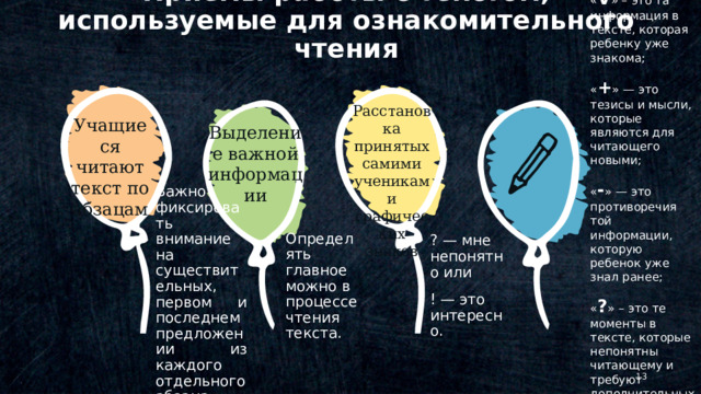 Приемы работы с текстом, используемые для ознакомительного чтения Расстановка принятых самими учениками графических знаков Учащиеся читают текст по абзацам. Выделение важной информации « V » – это та информация в тексте, которая ребенку уже знакома; « + » — это тезисы и мысли, которые являются для читающего новыми; « - » — это противоречия той информации, которую ребенок уже знал ранее; « ? » – это те моменты в тексте, которые непонятны читающему и требуют дополнительных объяснений для него © Copyright Showeet.com – Creative & Free PowerPoint Templates Определять главное можно в процессе чтения текста. ? — мне непонятно или ! — это интересно. Важно фиксировать внимание на существительных, первом и последнем предложении из каждого отдельного абзаца.   