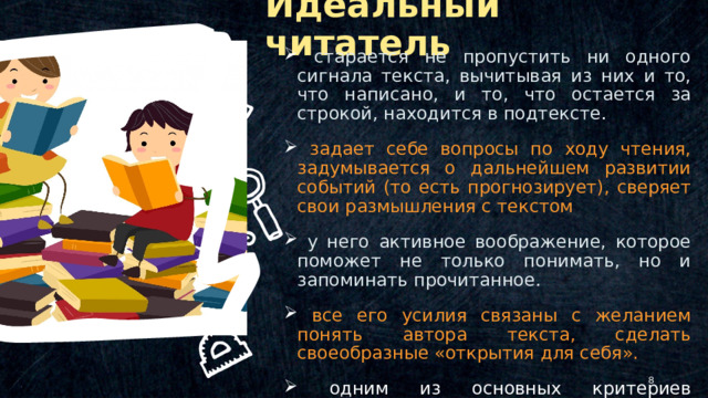 Идеальный читатель  старается не пропустить ни одного сигнала текста, вычитывая из них и то, что написано, и то, что остается за строкой, находится в подтексте .  задает себе вопросы по ходу чтения, задумывается о дальнейшем развитии событий (то есть прогнозирует), сверяет свои размышления с текстом  у него активное воображение, которое поможет не только понимать, но и запоминать прочитанное.  все его усилия связаны с желанием понять автора текста, сделать своеобразные «открытия для себя».  одним из основных критериев понимания - выражение смысла текста в словесной формулировке. © Copyright Showeet.com – Creative & Free PowerPoint Templates   