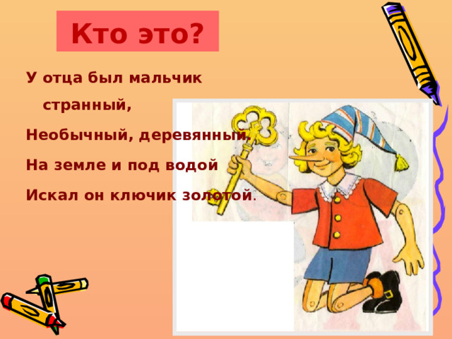 Кто это? У отца был мальчик странный, Необычный, деревянный. На земле и под водой Искал он ключик золотой . 