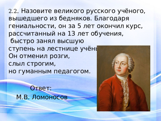 2.2 . Назовите великого русского учёного, вышедшего из бедняков. Благодаря гениальности, он за 5 лет окончил курс, рассчитанный на 13 лет обучения,  быстро занял высшую ступень на лестнице учёных. Он отменил розги, слыл строгим, но гуманным педагогом. Ответ: М.В. Ломоносов 