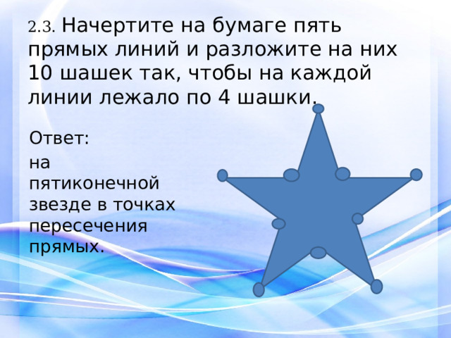2.3. Начертите на бумаге пять прямых линий и разложите на них 10 шашек так, чтобы на каждой линии лежало по 4 шашки.     Ответ: на пятиконечной звезде в точках пересечения прямых. 