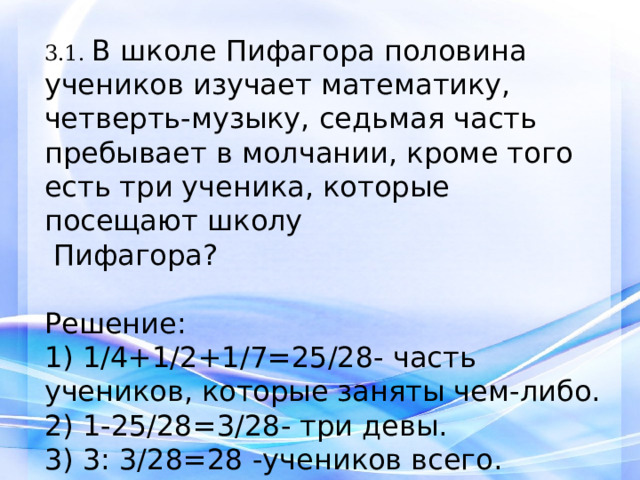 3.1. В школе Пифагора половина учеников изучает математику, четверть-музыку, седьмая часть пребывает в молчании, кроме того есть три ученика, которые посещают школу   Пифагора? Решение: 1) 1/4+1/2+1/7=25/28- часть учеников, которые заняты чем-либо. 2) 1-25/28=3/28- три девы. 3) 3: 3/28=28 -учеников всего. Ответ: 28.   