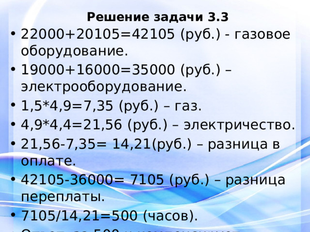Решение задачи 3.3 22000+20105=42105 (руб.) - газовое оборудование. 19000+16000=35000 (руб.) – электрооборудование. 1,5*4,9=7,35 (руб.) – газ. 4,9*4,4=21,56 (руб.) – электричество. 21,56-7,35= 14,21(руб.) – разница в оплате. 42105-36000= 7105 (руб.) – разница переплаты. 7105/14,21=500 (часов). Ответ: за 500 ч компенсирует разницу.   
