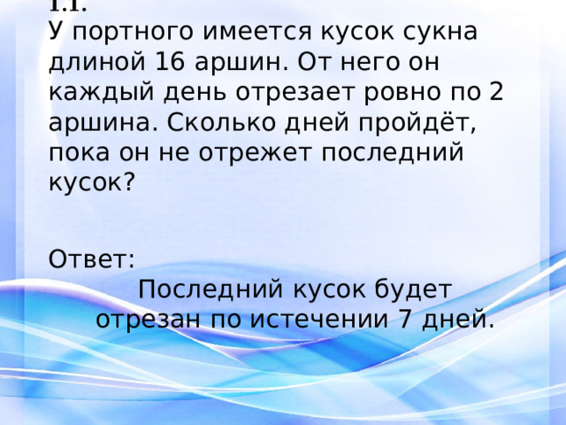 1.1. У портного имеется кусок сукна длиной 16 аршин. От него он каждый день отрезает ровно по 2 аршина. Сколько дней пройдёт, пока он не отрежет последний кусок?   Ответ:  Последний кусок будет отрезан по истечении 7 дней. 