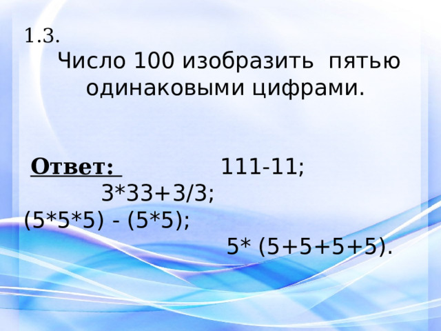 1.3.  Число 100 изобразить пятью одинаковыми цифрами.   Ответ:  111-11;  3*33+3/3; (5*5*5) - (5*5);  5* (5+5+5+5).     