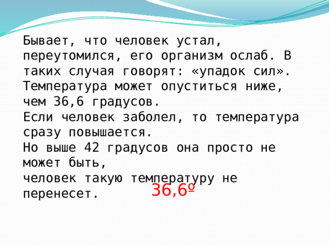 Бывает, что человек устал, переутомился, его организм ослаб. В таких случая говорят: «упадок сил». Температура может опуститься ниже, чем 36,6 градусов. Если человек заболел, то температура сразу повышается. Но выше 42 градусов она просто не может быть, человек такую температуру не перенесет. 36,6º 
