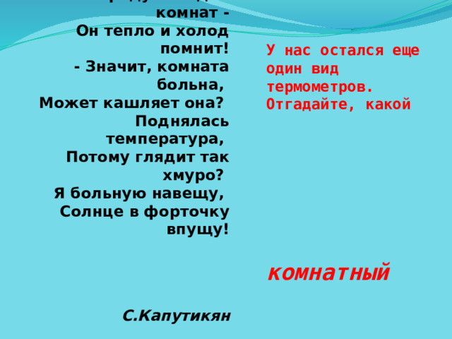 У нас остался еще один вид термометров. Отгадайте, какой комнатный С.Капутикян Мама градусник купила  И на стенку прикрепила.  - Мамочка, а кто больной?  У соседей? За стеной?  - Что ты, милая Лалик,  В нашем доме нет больных,  Это градусник для комнат -  Он тепло и холод помнит!  - Значит, комната больна,  Может кашляет она?  Поднялась температура,  Потому глядит так хмуро?  Я больную навещу,  Солнце в форточку впущу!     