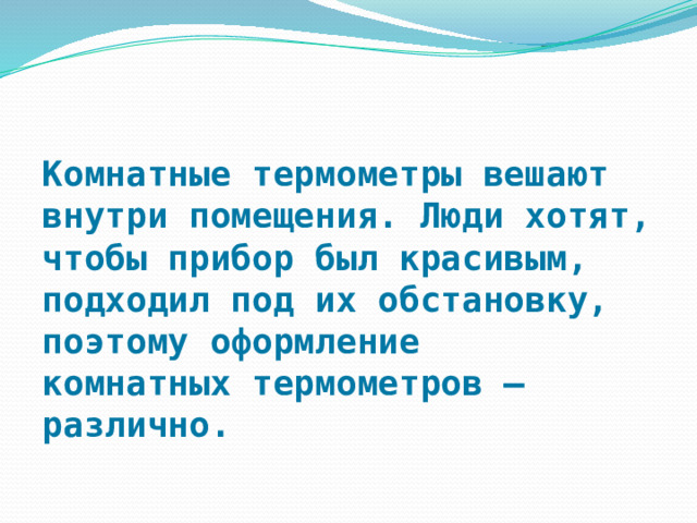 Комнатные термометры вешают внутри помещения. Люди хотят, чтобы прибор был красивым, подходил под их обстановку, поэтому оформление комнатных термометров — различно. 