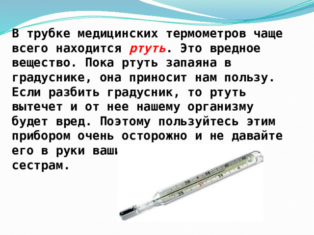В трубке медицинских термометров чаще всего находится ртуть . Это вредное вещество. Пока ртуть запаяна в градуснике, она приносит нам пользу. Если разбить градусник, то ртуть вытечет и от нее нашему организму будет вред. Поэтому пользуйтесь этим прибором очень осторожно и не давайте его в руки вашим младшим братьям и сестрам. 