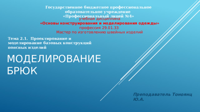 Государственное бюджетное профессиональное образовательное учреждение «Профессиональный лицей №4» учебная дисциплина «Основы конструирования и моделирования одежды» профессия 29.01.33 Мастер по изготовлению швейных изделий Тема 2.1. Проектирование и моделирование базовых конструкций поясных изделий Моделирование брюк Преподаватель Тоноянц Ю.А. 