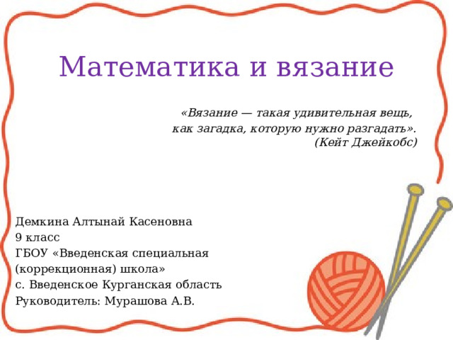 Математика и вязание    «Вязание — такая удивительная вещь, как загадка, которую нужно разгадать».  (Кейт Джейкобс) Демкина Алтынай Касеновна 9 класс ГБОУ «Введенская специальная (коррекционная) школа» с. Введенское Курганская область Руководитель: Мурашова А.В. 