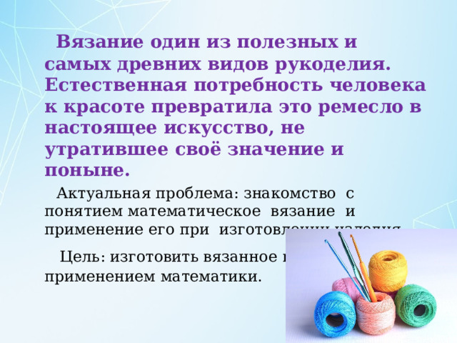  Вязание один из полезных и самых древних видов рукоделия. Естественная потребность человека к красоте превратила это ремесло в настоящее искусство, не утратившее своё значение и поныне.  Актуальная проблема: знакомство с понятием математическое вязание и применение его при изготовлении изделия.  Цель: изготовить вязанное изделие с применением математики. 