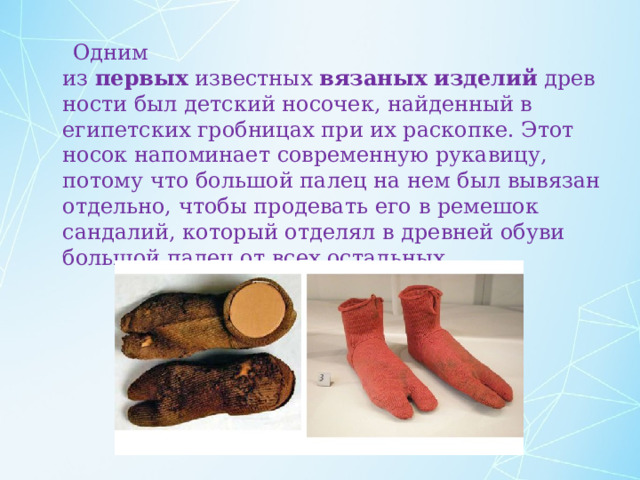  Одним из  первых  известных  вязаных   изделий  древности был детский носочек, найденный в египетских гробницах при их раскопке. Этот носок напоминает современную рукавицу, потому что большой палец на нем был вывязан отдельно, чтобы продевать его в ремешок сандалий, который отделял в древней обуви большой палец от всех остальных. 