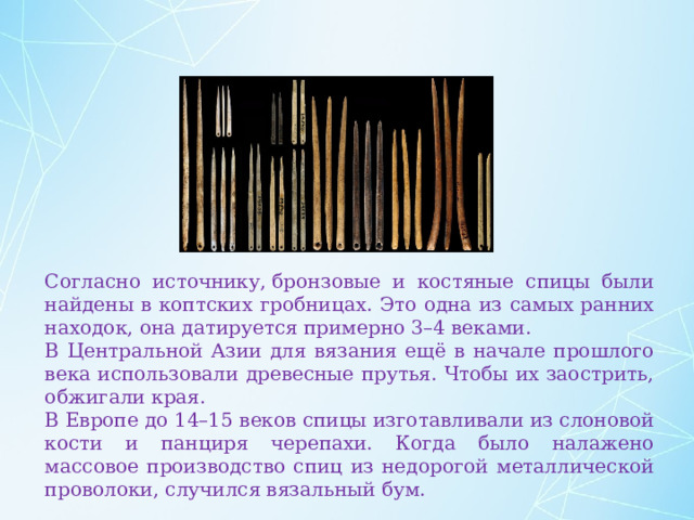 Согласно источнику, бронзовые и костяные спицы были найдены в коптских гробницах. Это одна из самых ранних находок, она датируется примерно 3–4 веками. В Центральной Азии для вязания ещё в начале прошлого века использовали древесные прутья. Чтобы их заострить, обжигали края. В Европе до 14–15 веков спицы изготавливали из слоновой кости и панциря черепахи. Когда было налажено массовое производство спиц из недорогой металлической проволоки, случился вязальный бум. 