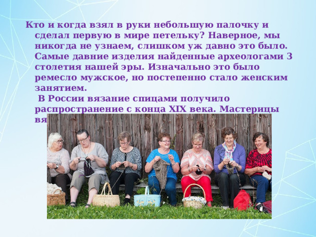 Кто и когда взял в руки небольшую палочку и сделал первую в мире петельку? Наверное, мы никогда не узнаем, слишком уж давно это было. Самые давние изделия найденные археологами 3 столетия нашей эры. Изначально это было ремесло мужское, но постепенно стало женским занятием.  В России вязание спицами получило распространение с конца XIX века. Мастерицы вязали преимущественно носки. 