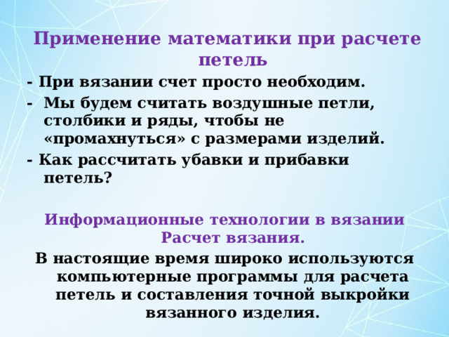  Применение математики при расчете петель - При вязании счет просто необходим. - Мы будем считать воздушные петли, столбики и ряды, чтобы не «промахнуться» с размерами изделий. - Как рассчитать убавки и прибавки петель?  Информационные технологии в вязании  Расчет вязания. В настоящие время широко используются компьютерные программы для расчета петель и составления точной выкройки вязанного изделия. 