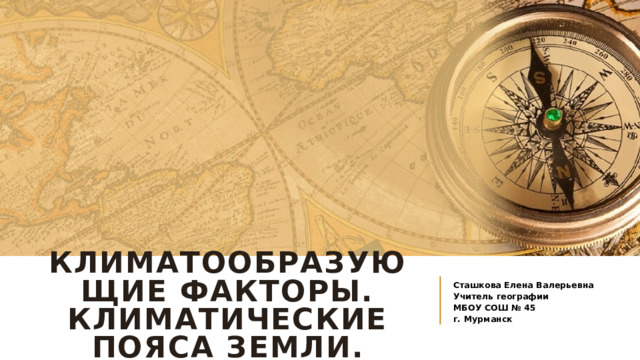 Климатообразующие факторы. Климатические пояса земли. Сташкова Елена Валерьевна Учитель географии МБОУ СОШ № 45 г. Мурманск 
