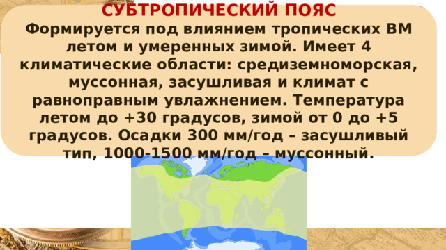 СУБТРОПИЧЕСКИЙ ПОЯС Формируется под влиянием тропических ВМ летом и умеренных зимой. Имеет 4 климатические области: средиземноморская, муссонная, засушливая и климат с равноправным увлажнением. Температура летом до +30 градусов, зимой от 0 до +5 градусов. Осадки 300 мм/год – засушливый тип, 1000-1500 мм/год – муссонный. 