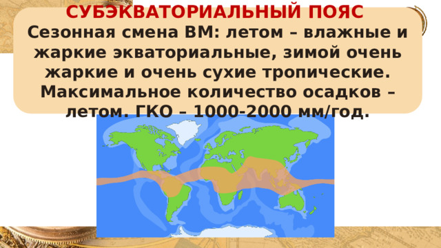 СУБЭКВАТОРИАЛЬНЫЙ ПОЯС Сезонная смена ВМ: летом – влажные и жаркие экваториальные, зимой очень жаркие и очень сухие тропические. Максимальное количество осадков – летом. ГКО – 1000-2000 мм/год. 