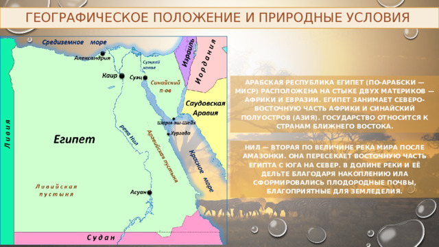 Географическое положение и природные условия Арабская Республика Египет (по-арабски — Миср) расположена на стыке двух материков — Африки и Евразии. Египет занимает северо-восточную часть Африки и Синайский полуостров (Азия). Государство относится к странам Ближнего Востока. Нил — вторая по величине река мира после Амазонки. Она пересекает восточную часть Египта с юга на север. В долине реки и её дельте благодаря накоплению ила сформировались плодородные почвы, благоприятные для земледелия. 