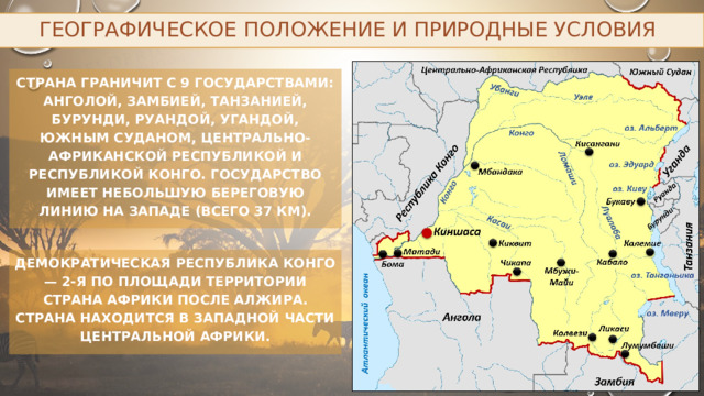 Географическое положение и природные условия Страна граничит с 9 государствами: Анголой, Замбией, Танзанией, Бурунди, Руандой, Угандой, Южным Суданом, Центрально-Африканской Республикой и Республикой Конго. Государство имеет небольшую береговую линию на западе (всего 37 км). Демократическая Республика Конго — 2-я по площади территории страна Африки после Алжира. Страна находится в западной части центральной Африки. 