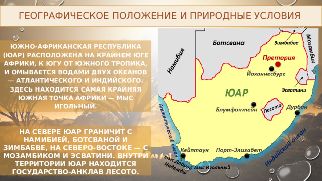 Географическое положение и природные условия Южно-Африканская Республика (ЮАР) расположена на крайнем юге Африки, к югу от Южного тропика, и омывается водами двух океанов — Атлантического и Индийского. Здесь находится самая крайняя южная точка Африки — мыс Игольный. НА СЕВЕРЕ ЮАР ГРАНИЧИТ С НАМИБИЕЙ, БОТСВАНОЙ И ЗИМБАБВЕ, НА СЕВЕРО-ВОСТОКЕ — С МОЗАМБИКОМ И ЭСВАТИНИ. ВНУТРИ ТЕРРИТОРИИ ЮАР НАХОДИТСЯ ГОСУДАРСТВО-АНКЛАВ ЛЕСОТО. 