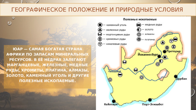 Географическое положение и природные условия ЮАР — самая богатая страна Африки по запасам минеральных ресурсов. В её недрах залегают марганцевые, железные, медные руды, хромиты, платина, алмазы, золото, каменный уголь и другие полезные ископаемые. 