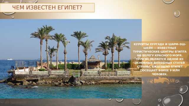 Чем известен Египет? Курорты Хургада и Шарм-эш-Шейх — известные туристические центры Египта на берегу Красного моря. Туризм является одной из основных доходных статей страны, ежегодно Египет посещает более 9 млн человек. 