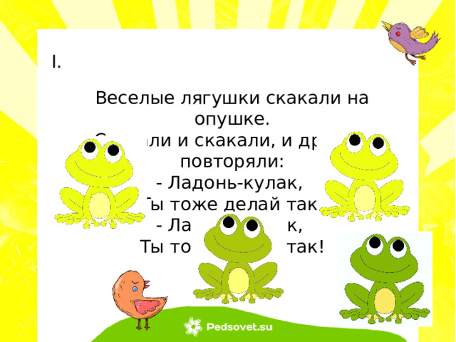 Веселые лягушки скакали на опушке. Скакали и скакали, и дружно повторяли: - Ладонь-кулак, Ты тоже делай так! - Ладонь-кулак, Ты тоже делай так! 