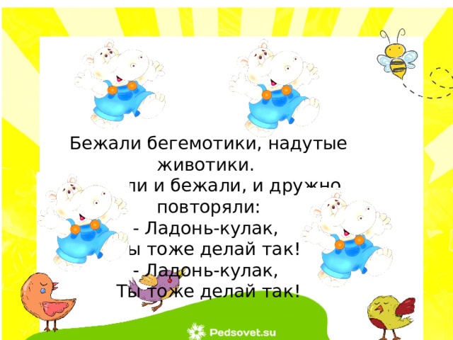 Бежали бегемотики, надутые животики. Бежали и бежали, и дружно повторяли: - Ладонь-кулак, Ты тоже делай так! - Ладонь-кулак, Ты тоже делай так! 