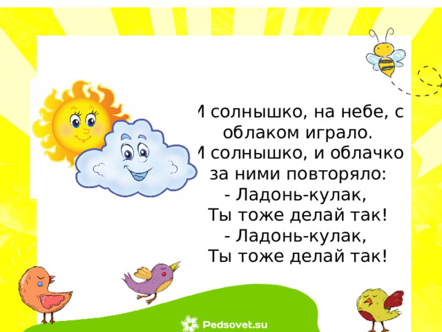 И солнышко, на небе, с облаком играло. И солнышко, и облачко за ними повторяло: - Ладонь-кулак, Ты тоже делай так! - Ладонь-кулак, Ты тоже делай так! 