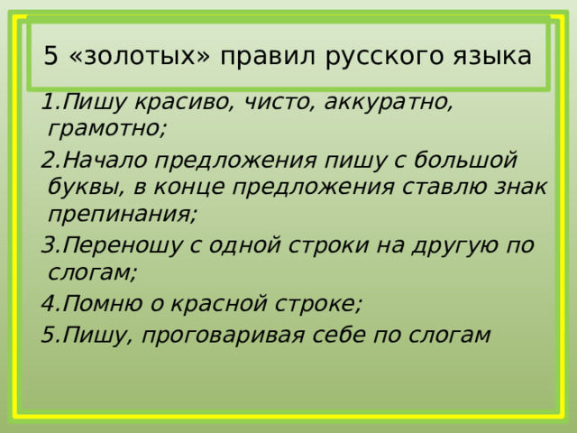 5 «золотых» правил русского языка  1.Пишу красиво, чисто, аккуратно, грамотно;  2.Начало предложения пишу с большой буквы, в конце предложения ставлю знак препинания;  3.Переношу с одной строки на другую по слогам;  4.Помню о красной строке;  5.Пишу, проговаривая себе по слогам  