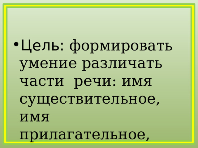 Цель: формировать умение различать части речи: имя существительное, имя  прилагательное, глагол. 
