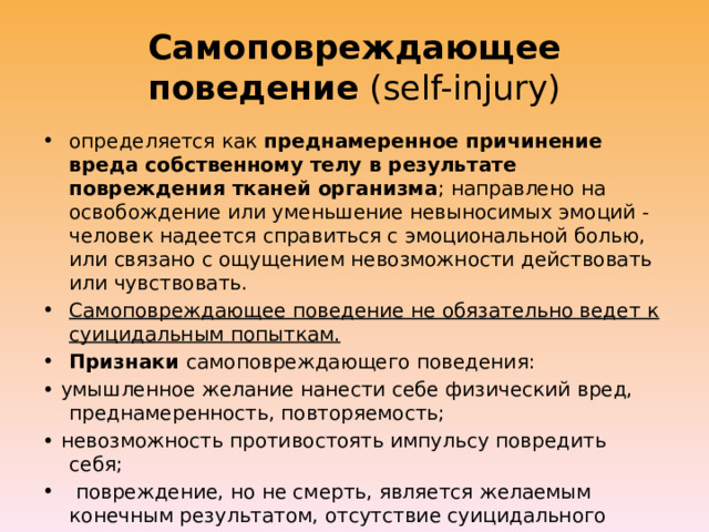 Самоповреждающее поведение (self-injury) определяется как преднамеренное причинение вреда собственному телу в результате повреждения тканей организма ; направлено на освобождение или уменьшение невыносимых эмоций - человек надеется справиться с эмоциональной болью, или связано с ощущением невозможности действовать или чувствовать. Самоповреждающее поведение не обязательно ведет к суицидальным попыткам. Признаки самоповреждающего поведения: • умышленное желание нанести себе физический вред, преднамеренность, повторяемость; • невозможность противостоять импульсу повредить себя;  повреждение, но не смерть, является желаемым конечным результатом, отсутствие суицидального намерения, социальная неприемлемость;  чувство напряжения или тревоги, предшествующие акту, и чувства облегчения или беспокойства после акта самоповреждения. 