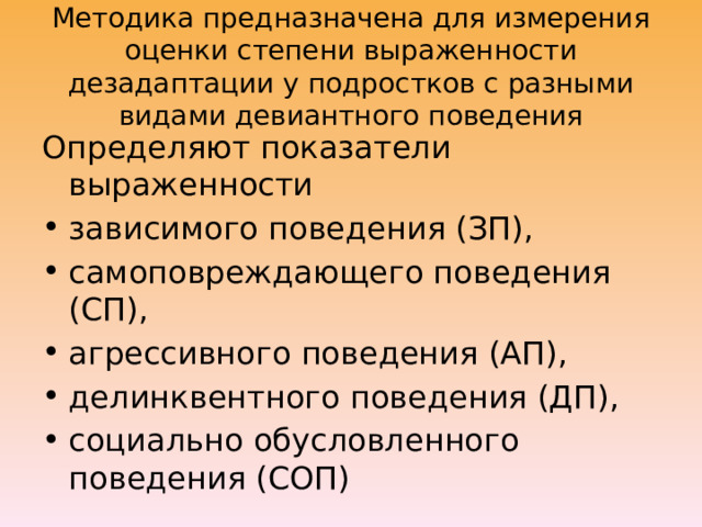 Методика предназначена для измерения оценки степени выраженности дезадаптации у подростков с разными видами девиантного поведения Определяют показатели выраженности зависимого поведения (ЗП), самоповреждающего поведения (СП), агрессивного поведения (АП), делинквентного поведения (ДП), социально обусловленного поведения (СОП) 