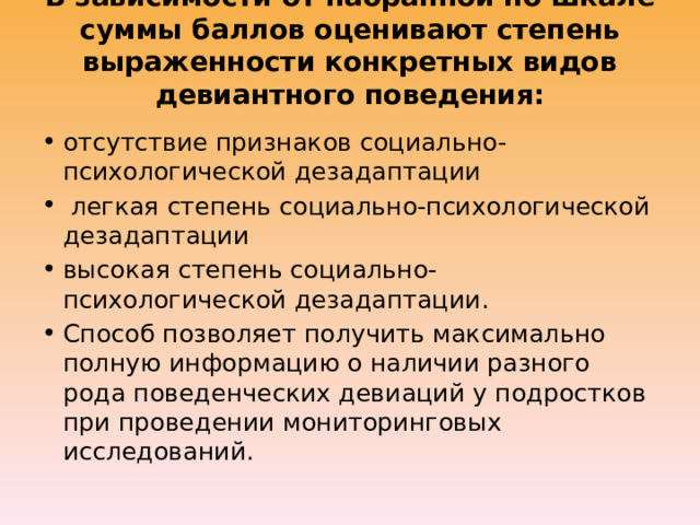 В зависимости от набранной по шкале суммы баллов оценивают степень выраженности конкретных видов девиантного поведения: отсутствие признаков социально-психологической дезадаптации  легкая степень социально-психологической дезадаптации высокая степень социально-психологической дезадаптации. Способ позволяет получить максимально полную информацию о наличии разного рода поведенческих девиаций у подростков при проведении мониторинговых исследований. 