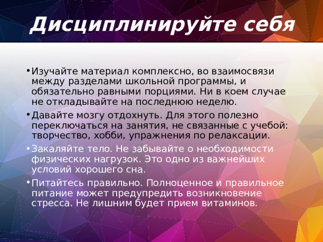 Дисциплинируйте себя   Изучайте материал комплексно, во взаимосвязи между разделами школьной программы, и обязательно равными порциями. Ни в коем случае не откладывайте на последнюю неделю. Давайте мозгу отдохнуть. Для этого полезно переключаться на занятия, не связанные с учебой: творчество, хобби, упражнения по релаксации. Закаляйте тело. Не забывайте о необходимости физических нагрузок. Это одно из важнейших условий хорошего сна. Питайтесь правильно. Полноценное и правильное питание может предупредить возникновение стресса. Не лишним будет прием витаминов. 