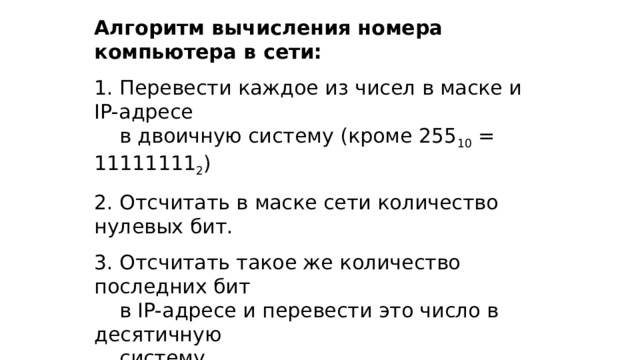 Алгоритм вычисления номера компьютера в сети:  Перевести каждое из чисел в маске и IP-адресе  в двоичную систему (кроме 255 10 = 11111111 2 )  Отсчитать в маске сети количество нулевых бит.  Отсчитать такое же количество последних бит  в IP-адресе и перевести это число в десятичную  систему. 